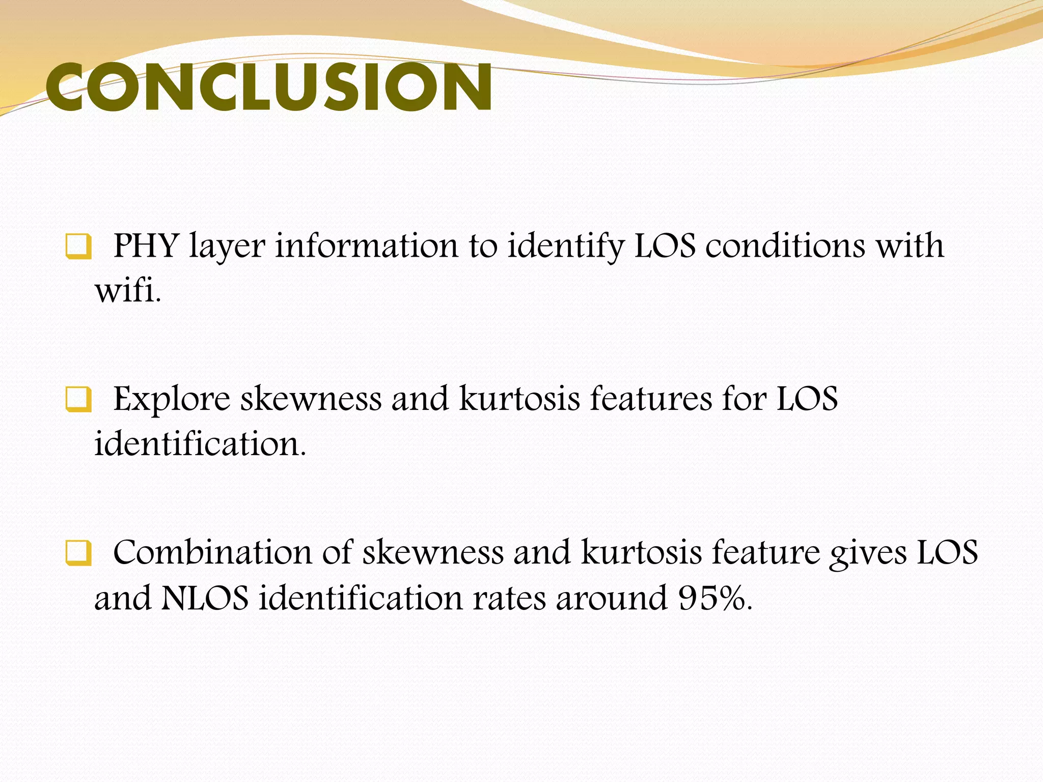  PHY layer information to identify LOS conditions with
wifi.
 Explore skewness and kurtosis features for LOS
identification.
 Combination of skewness and kurtosis feature gives LOS
and NLOS identification rates around 95%.
CONCLUSION
 