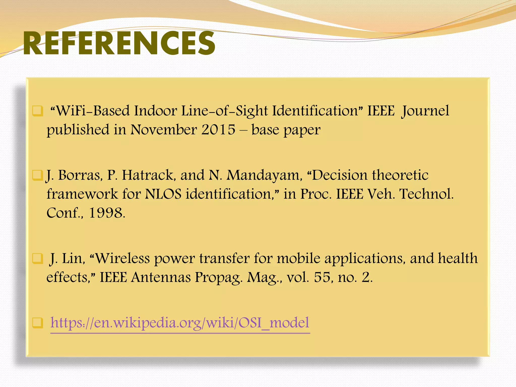 REFERENCES
 “WiFi-Based Indoor Line-of-Sight Identification” IEEE Journel
published in November 2015 – base paper
J. Borras, P. Hatrack, and N. Mandayam, “Decision theoretic
framework for NLOS identification,” in Proc. IEEE Veh. Technol.
Conf., 1998.
 J. Lin, “Wireless power transfer for mobile applications, and health
effects,” IEEE Antennas Propag. Mag., vol. 55, no. 2.
 https://en.wikipedia.org/wiki/OSI_model
 