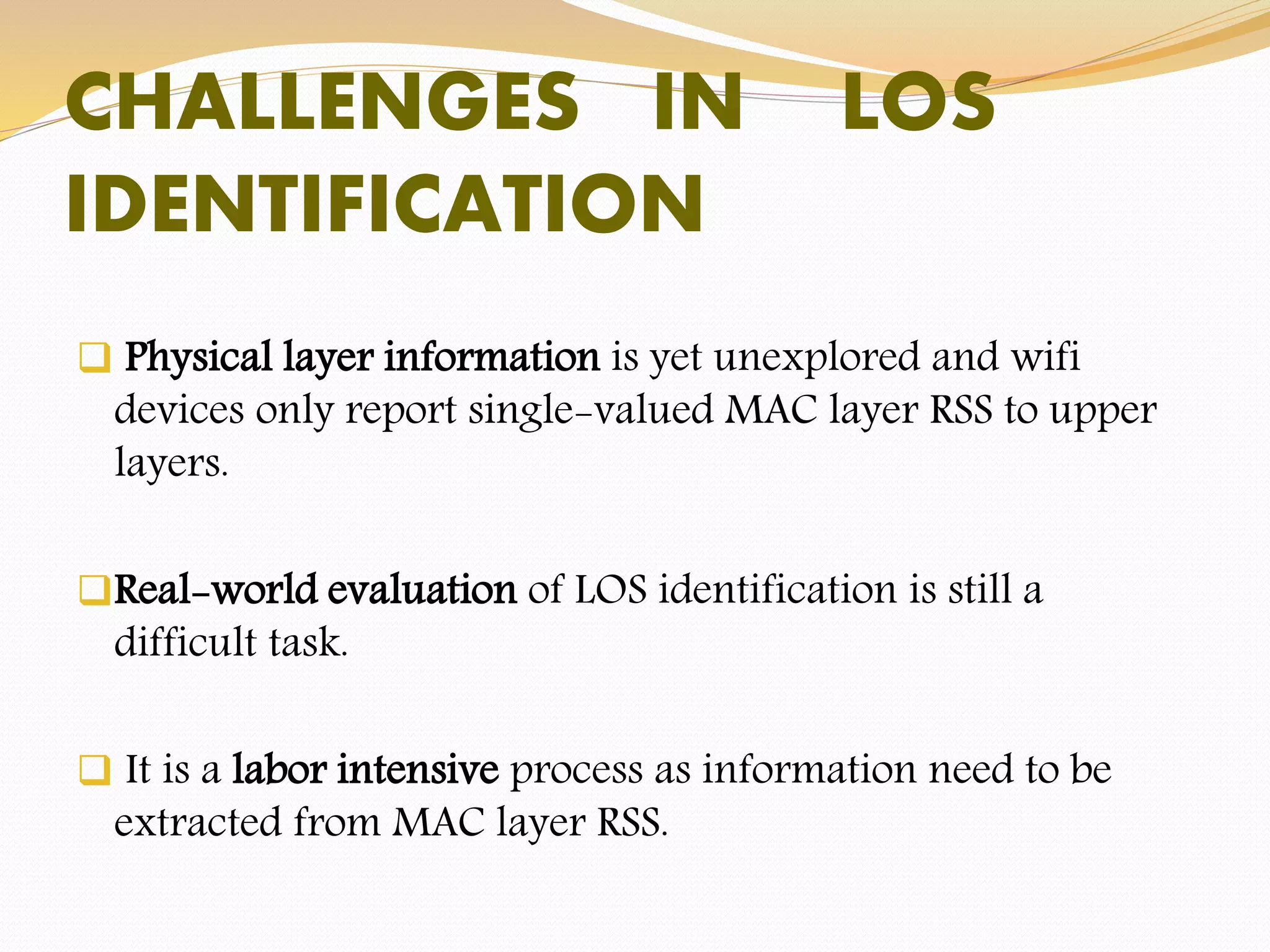 CHALLENGES IN LOS
IDENTIFICATION
 Physical layer information is yet unexplored and wifi
devices only report single-valued MAC layer RSS to upper
layers.
Real-world evaluation of LOS identification is still a
difficult task.
 It is a labor intensive process as information need to be
extracted from MAC layer RSS.
 