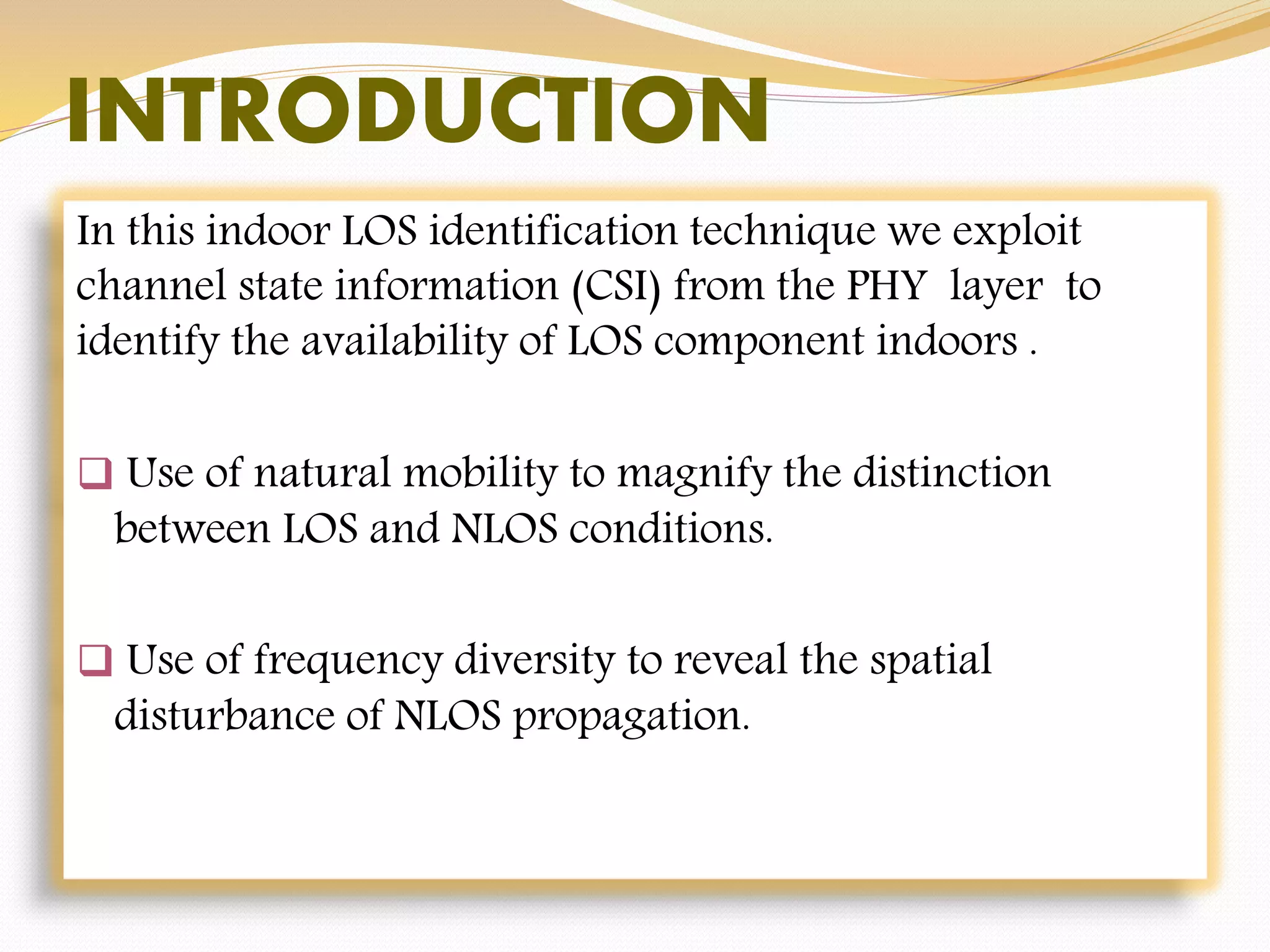 INTRODUCTION
In this indoor LOS identification technique we exploit
channel state information (CSI) from the PHY layer to
identify the availability of LOS component indoors .
 Use of natural mobility to magnify the distinction
between LOS and NLOS conditions.
 Use of frequency diversity to reveal the spatial
disturbance of NLOS propagation.
 