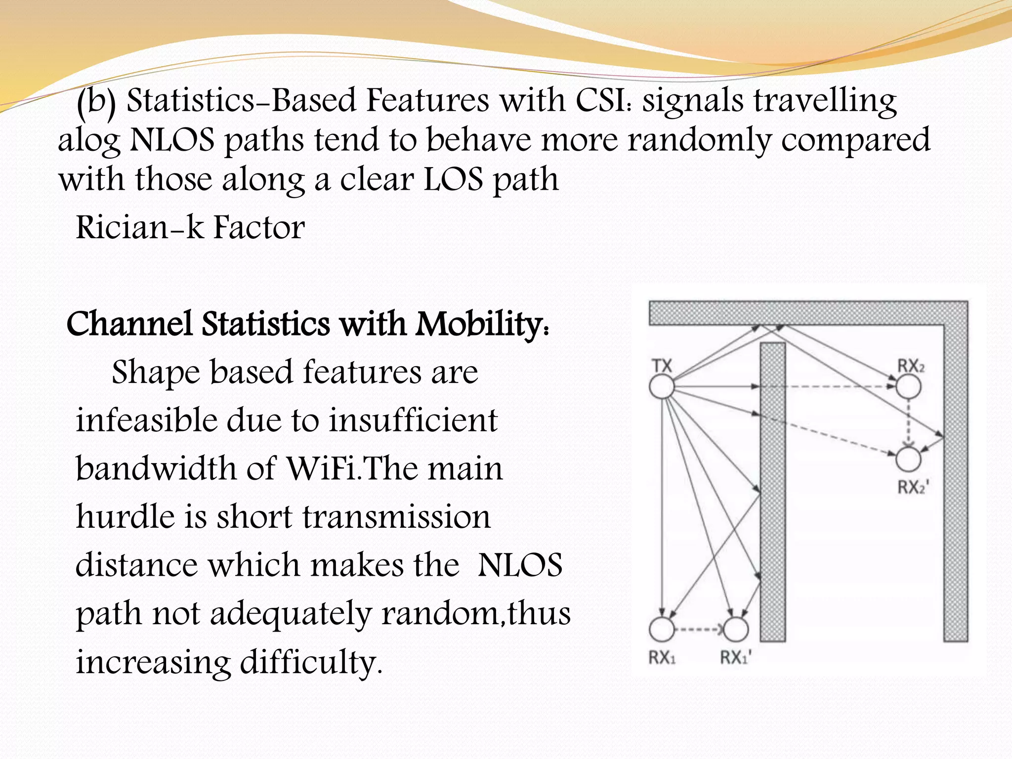 (b) Statistics-Based Features with CSI: signals travelling
alog NLOS paths tend to behave more randomly compared
with those along a clear LOS path
Rician-k Factor
Channel Statistics with Mobility:
Shape based features are
infeasible due to insufficient
bandwidth of WiFi.The main
hurdle is short transmission
distance which makes the NLOS
path not adequately random,thus
increasing difficulty.
 