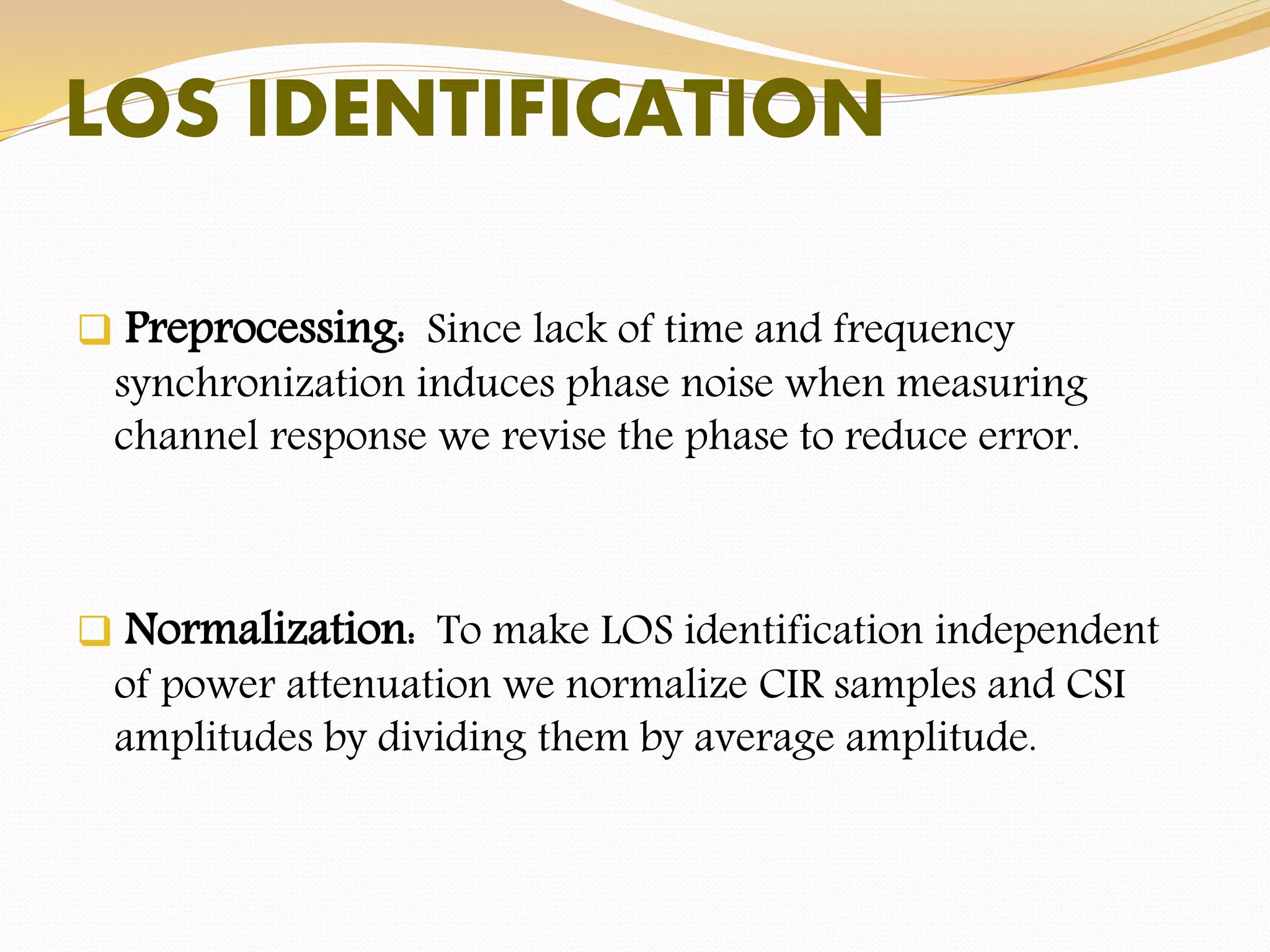 LOS IDENTIFICATION
 Preprocessing: Since lack of time and frequency
synchronization induces phase noise when measuring
channel response we revise the phase to reduce error.
 Normalization: To make LOS identification independent
of power attenuation we normalize CIR samples and CSI
amplitudes by dividing them by average amplitude.
 