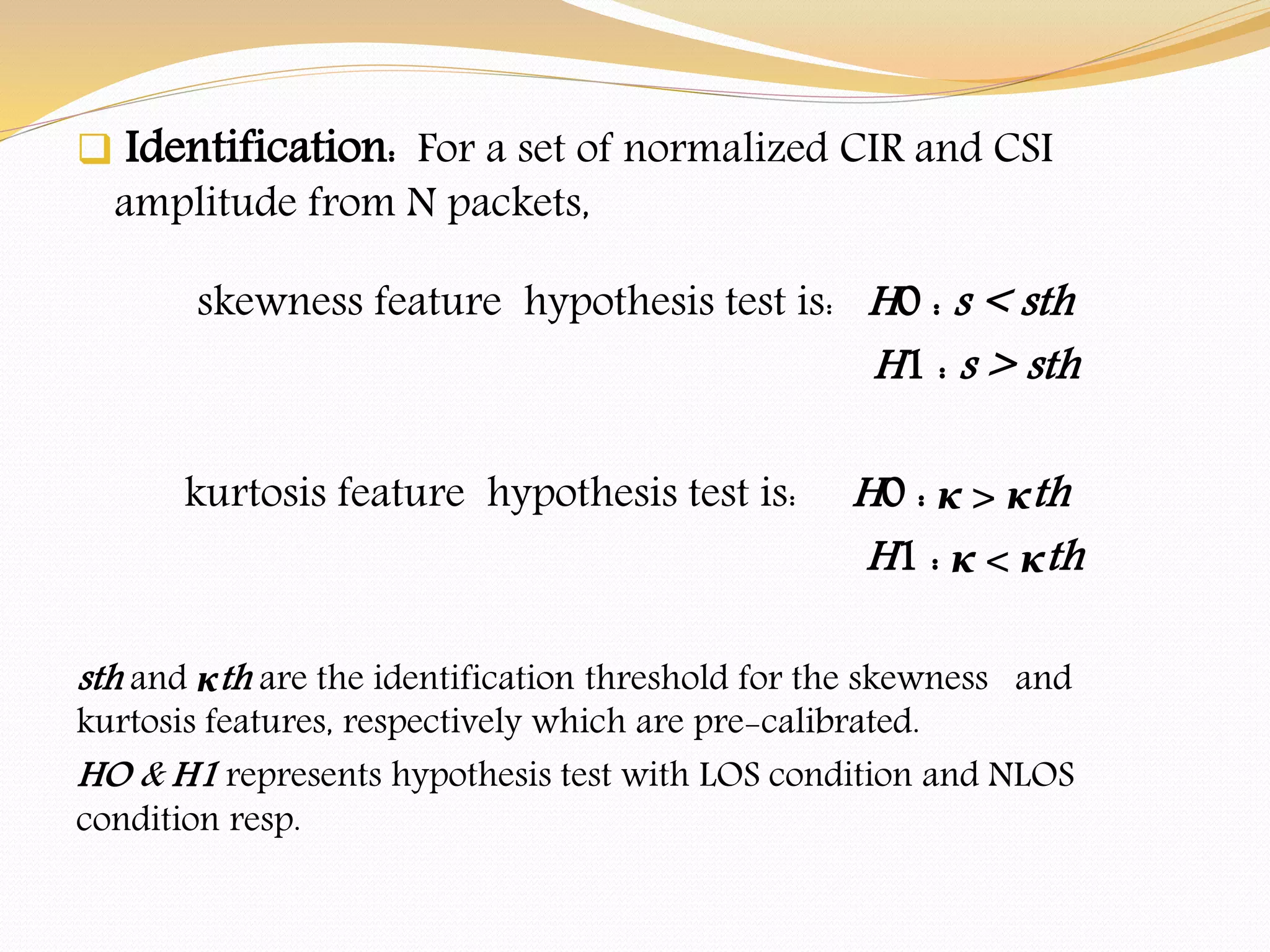  Identification: For a set of normalized CIR and CSI
amplitude from N packets,
skewness feature hypothesis test is: H0 : s < sth
H1 : s > sth
kurtosis feature hypothesis test is: H0 : κ > κth
H1 : κ < κth
sth and κth are the identification threshold for the skewness and
kurtosis features, respectively which are pre-calibrated.
HO & H1 represents hypothesis test with LOS condition and NLOS
condition resp.
 