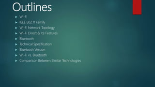 Outlines
 Wi-Fi
 IEEE 802.11 Family
 Wi-Fi Network Topology
 Wi-Fi Direct & it’s Features
 Bluetooth
 Technical Specification
 Bluetooth Version
 Wi-Fi vs. Bluetooth
 Comparison Between Similar Technologies
 
