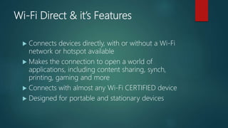 Wi-Fi Direct & it’s Features
 Connects devices directly, with or without a Wi-Fi
network or hotspot available
 Makes the connection to open a world of
applications, including content sharing, synch,
printing, gaming and more
 Connects with almost any Wi-Fi CERTIFIED device
 Designed for portable and stationary devices
 