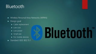 Bluetooth
 Wireless Personal Area Networks (WPAN)
 Design goal
 Cable replacement
 Low cost
 Low power
 Small size
 For mobile devices
 Standard: IEEE 802.15.1
 