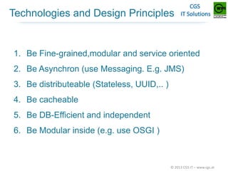 Technologies and Design Principles

1. Be Fine-grained,modular and service oriented
2. Be Asynchron (use Messaging. E.g. JMS)
3. Be distributeable (Stateless, UUID,.. )
4. Be cacheable

5. Be DB-Efficient and independent
6. Be Modular inside (e.g. use OSGI )

© 2013 CGS IT – www.cgs.at

 