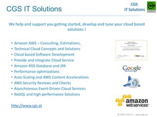 CGS IT Solutions
We help and support you getting started, develop and tune your cloud based
solutions !
•
•
•
•
•
•
•
•
•
•

Amazon AWS – Consulting, Estimations,
Technical Cloud Concepts and Solutions
Cloud based Software Development
Provide and Integrate Cloud Service
Amazon RDS Database and JPA
Performance optimizations
Auto Scaling and AWS Content Accelerations
AWS Security Reviews and Checks
Asynchronous Event-Driven Cloud Services
NoSQL and high performance Solutions

http://www.cgs.at
© 2013 CGS IT – www.cgs.at

 