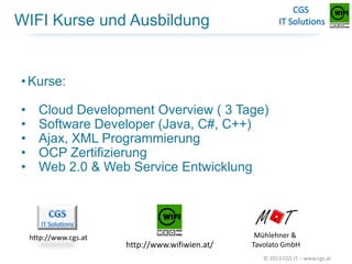 WIFI Kurse und Ausbildung

• Kurse:

•
•
•
•
•

Cloud Development Overview ( 3 Tage)
Software Developer (Java, C#, C++)
Ajax, XML Programmierung
OCP Zertifizierung
Web 2.0 & Web Service Entwicklung

http://www.cgs.at

http://www.wifiwien.at/

Mühlehner &
Tavolato GmbH
© 2013 CGS IT – www.cgs.at

 