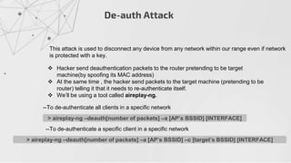 De-auth Attack
This attack is used to disconnect any device from any network within our range even if network
is protected with a key.
 Hacker send deauthentication packets to the router pretending to be target
machine(by spoofing its MAC address)
 At the same time , the hacker send packets to the target machine (pretending to be
router) telling it that it needs to re-authenticate itself.
 We’ll be using a tool called aireplay-ng.
> aireplay-ng –deauth[number of packets] –a [AP’s BSSID] [INTERFACE]
--To de-authenticate all clients in a specific network
> aireplay-ng –deauth[number of packets] –a [AP’s BSSID] –c [target’s BSSID] [INTERFACE]
--To de-authenticate a specific client in a specific network
 