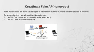 Creating a Fake AP(honeypot)
Fake Access Point are made usually open to attract more number of people and sniff packets in between.
To accomplish this , we will need two Networks card:
1. NIC1 – One connected to internet (can be wired also)
2. NIC2 – Other to broadcast the AP.
 