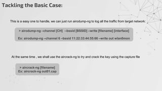 Tackling the Basic Case:
This is a easy one to handle, we can just run airodump-ng to log all the traffic from target network:
> airodump-ng –channel [CH] --bssid [BSSID] –write [filename] [interface]
Ex: airodump-ng –channel 6 –bssid 11:22:33:44:55:66 –write out wlan0mon
At the same time , we shall use the aircrack-ng to try and crack the key using the capture file
> aircrack-ng [filename]
Ex: aircrack-ng out01.cap
 