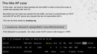 The Idle AP case
In this case , we have to inject packets into the traffic in order to force the router to
create new packets with new IVs.
But before we can inject any packet into the traffic, we have to authenticate our Wi-Fi
card with AP as APs’ ignore any request that are not associated with it.
This can be done easily by aireplay-ng:
If the fakeauth is successful , the value under AUTH column will change to “OPN”.
> aireplay-ng --fakeauth 0 –a[target MAC] –h [our MAC] [interface]
 