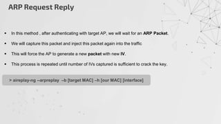 ARP Request Reply
 In this method , after authenticating with target AP, we will wait for an ARP Packet.
 We will capture this packet and inject this packet again into the traffic
 This will force the AP to generate a new packet with new IV.
 This process is repeated until number of IVs captured is sufficient to crack the key.
> aireplay-ng --arpreplay –b [target MAC] –h [our MAC] [interface]
 