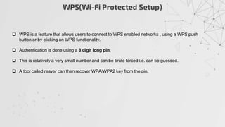 WPS(Wi-Fi Protected Setup)
 WPS is a feature that allows users to connect to WPS enabled networks , using a WPS push
button or by clicking on WPS functionality.
 Authentication is done using a 8 digit long pin,
 This is relatively a very small number and can be brute forced i.e. can be guessed.
 A tool called reaver can then recover WPA/WPA2 key from the pin.
 