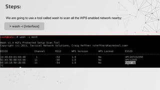 We are going to use a tool called wash to scan all the WPS enabled network nearby:
> wash –i [interface]
Steps:
 