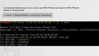 As mentioned before reaver tool is used to get WPS PIN and can also find WPA PSK(will
explain in coming slides)
> reaver –b [target BSSID] –c [channel] –i[interface]
 