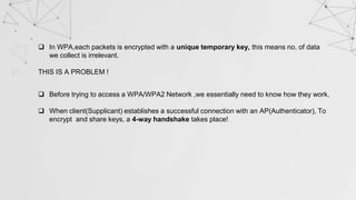  In WPA,each packets is encrypted with a unique temporary key, this means no. of data
we collect is irrelevant.
THIS IS A PROBLEM !
 Before trying to access a WPA/WPA2 Network ,we essentially need to know how they work.
 When client(Supplicant) establishes a successful connection with an AP(Authenticator), To
encrypt and share keys, a 4-way handshake takes place!
 