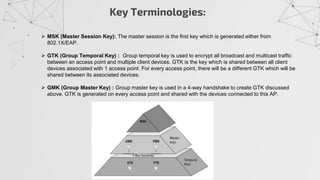 Key Terminologies:
 MSK (Master Session Key): The master session is the first key which is generated either from
802.1X/EAP.
 GTK (Group Temporal Key) : Group temporal key is used to encrypt all broadcast and multicast traffic
between an access point and multiple client devices. GTK is the key which is shared between all client
devices associated with 1 access point. For every access point, there will be a different GTK which will be
shared between its associated devices.
 GMK (Group Master Key) : Group master key is used in a 4-way handshake to create GTK discussed
above. GTK is generated on every access point and shared with the devices connected to this AP.
 