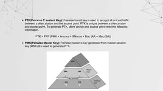  PTK(Pairwise Transient Key): Pairwise transit key is used to encrypt all unicast traffic
between a client station and the access point. PTK is unique between a client station
and access point. To generate PTK, client device and access point need the following
information.
PTK = PRF (PMK + Anonce + SNonce + Mac (AA)+ Mac (SA))
 PMK(Pairwise Master Key): Pairwise master is key generated from master session
key (MSK).It is used to generate PTK.
 