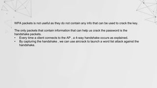 WPA packets is not useful as they do not contain any info that can be used to crack the key.
The only packets that contain information that can help us crack the password is the
handshake packets.
• Every time a client connects to the AP , a 4-way handshake occurs as explained.
• By capturing the handshake , we can use aircrack to launch a word list attack against the
handshake.
 