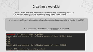 Creating a wordlist
You can either download a wordlist from the internet(I’ll be sharing links 🧐 )
OR you can create your own wordlist by using a tool called crunch.
> ./crunch [min] [max] [characters = lower|upper|numbers|symbols] –t [pattern] –o [file]
Ex: ./crunch 6 8 123456!”$* -t a@@@@b –o wordlist
 