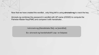 Now that we have created the wordlist , only thing left is using aircrack-ng to crack the key.
Aircrack-ng combines the password in wordlist with AP-name (ESSID) to compute the
Pairwise Master Key(PMK) and compare it with handshake .
>aircrack-ng [Handshake file] –w [wordlist]
Ex- aircrack-ng handshake01.cap –w listpass
 