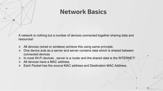 Network Basics
A network is nothing but a number of devices connected together sharing data and
resources!
 All devices (wired or wireless) achieve this using same principle:
 One device acts as a server and server contains data which is shared between
connected devices
 In most Wi-Fi devices , server is a router and the shared data is the INTERNET!
 All devices have a MAC address.
 Each Packet has the source MAC address and Destination MAC Address.
 