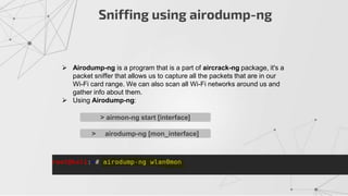 Sniffing using airodump-ng
 Airodump-ng is a program that is a part of aircrack-ng package, it's a
packet sniffer that allows us to capture all the packets that are in our
Wi-Fi card range. We can also scan all Wi-Fi networks around us and
gather info about them.
 Using Airodump-ng:
> airmon-ng start [interface]
> airodump-ng [mon_interface]
 