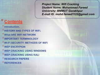 * Contents
*Introduction.
*HISTORY AND TYPES OF WiFi.
*What ARE WIFI NETWORK
*IMPORTANT TERMINOLOGY
*Wi-Fi SECURITY: METHODS OF WiFi
*WEP ENCRYPION
*WEP CRACKING USING WINDOWS
*WEP CRACKING USING KALI
*RESEARCH PAPERS
*REFERENCES
Project Name: Wifi Cracking
Student Name: Mohammad Fareed
University: MMMUT Gorakhpur
E-mail ID: mohd.fareed1122@gmail.com
 