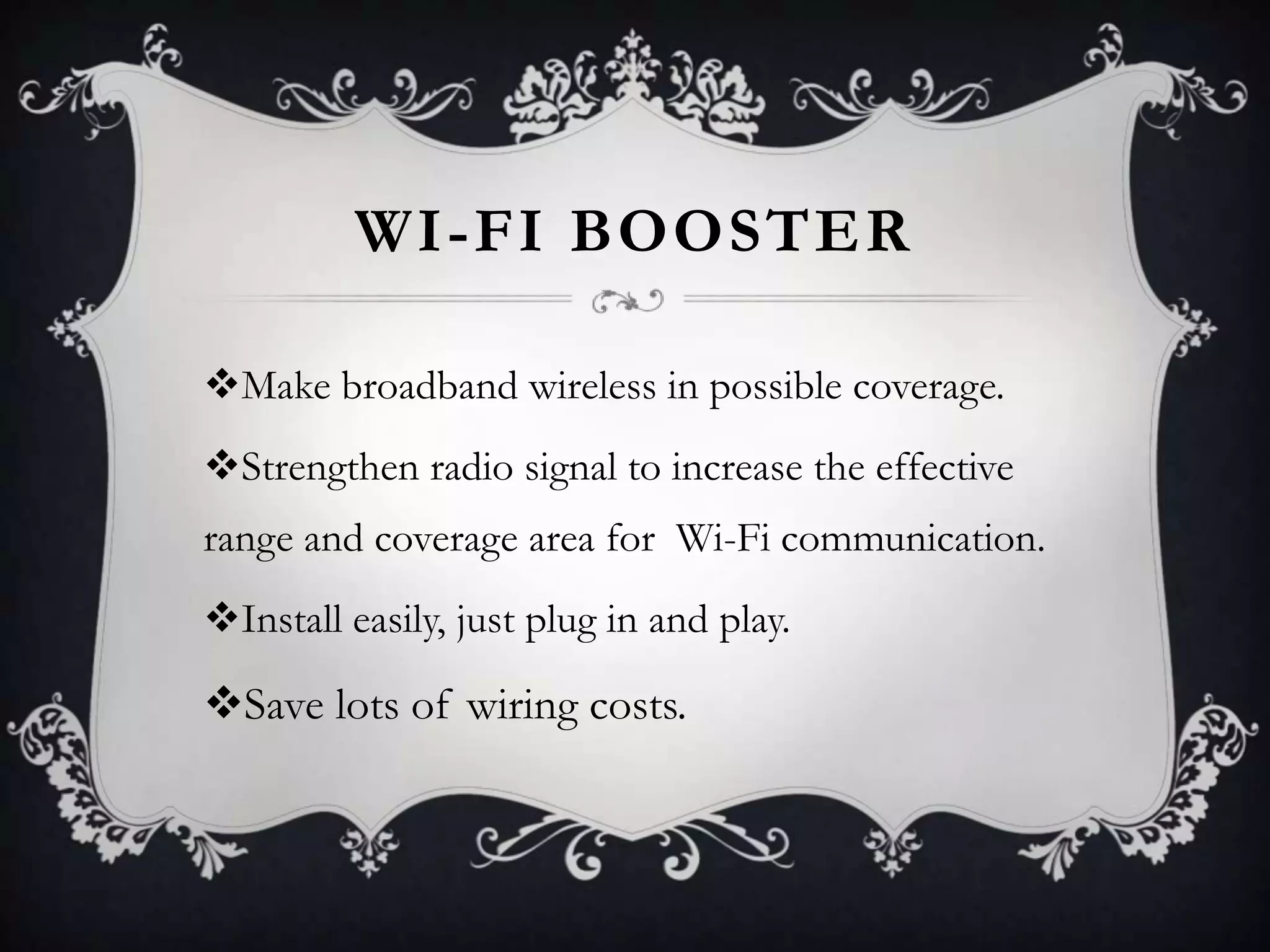 WI-FI BOOSTER
Make broadband wireless in possible coverage.
Strengthen radio signal to increase the effective
range and coverage area for Wi-Fi communication.
Install easily, just plug in and play.

Save lots of wiring costs.

 
