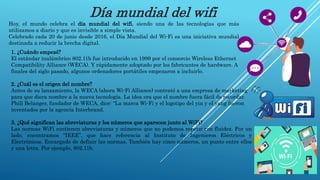 Día mundial del wifi
Hoy, el mundo celebra el día mundial del wifi, siendo una de las tecnologías que más
utilizamos a diario y que es invisible a simple vista.
Celebrado cada 20 de junio desde 2016, el Día Mundial del Wi-Fi es una iniciativa mundial
destinada a reducir la brecha digital.
1. ¿Cuándo empezó?
El estándar inalámbrico 802.11b fue introducido en 1999 por el consorcio Wireless Ethernet
Compatibility Alliance (WECA). Y rápidamente adoptado por los fabricantes de hardware. A
finales del siglo pasado, algunos ordenadores portátiles empezaron a incluirlo.
2. ¿Cuál es el origen del nombre?
Antes de su lanzamiento, la WECA (ahora Wi-Fi Alliance) contrató a una empresa de marketing
para que diera nombre a la nueva tecnología. La idea era que el nombre fuera fácil de recordar.
Phill Belanger, fundador de WECA, dice: “La marca Wi-Fi y el logotipo del yin y el yang fueron
inventados por la agencia Interbrand.
3. ¿Qué significan las abreviaturas y los números que aparecen junto al WiFi?
Las normas WiFi contienen abreviaturas y números que no podemos repetir con fluidez. Por un
lado, encontramos “IEEE”, que hace referencia al Instituto de Ingenieros Eléctricos y
Electrónicos. Encargado de definir las normas. También hay cinco números, un punto entre ellos
y una letra. Por ejemplo, 802.11b.
 