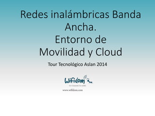 Redes inalámbricas Banda 
Ancha. 
Entorno de 
Movilidad y Cloud 
Tour Tecnológico Aslan 2014 
Go Connected, Go mobile 
www.wifidom.com 
 