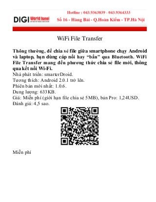 WiFi File Transfer
Thông thường, để chia sẻ file giữa smartphone chạy Android
và laptop, bạn dùng cáp nối hay “bắn” qua Bluetooth. WiFi
File Transfer mang đến phương thức chia sẻ file mới, thông
qua kết nối Wi-Fi.
Nhà phát triển: smarterDroid.
Tương thích: Android 2.0.1 trở lên.
Phiên bản mới nhất: 1.0.6.
Dung lượng: 633KB.
Giá: Miễn phí (giới hạn file chia sẻ 5MB), bản Pro: 1,24USD.
Đánh giá: 4,5 sao.
Miễn phí
 