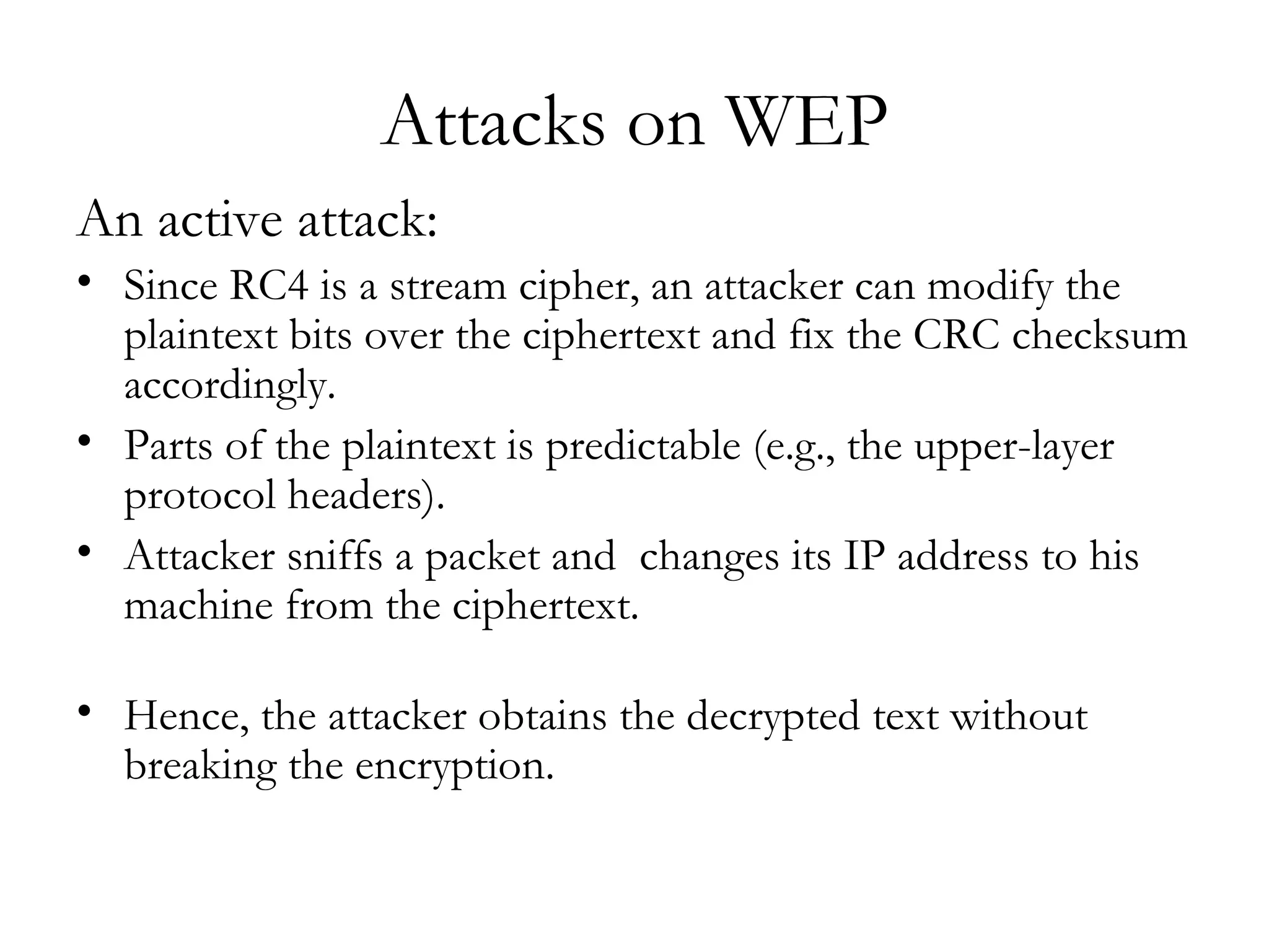 Attacks on WEP An active attack: Since RC4 is a stream cipher, an attacker can modify the plaintext bits over the ciphertext and fix the CRC checksum accordingly. Parts of the plaintext is predictable (e.g., the upper-layer protocol headers).  Attacker sniffs a packet and  changes its IP address to his machine from the ciphertext.  Hence, the attacker obtains the decrypted text without breaking the encryption. 