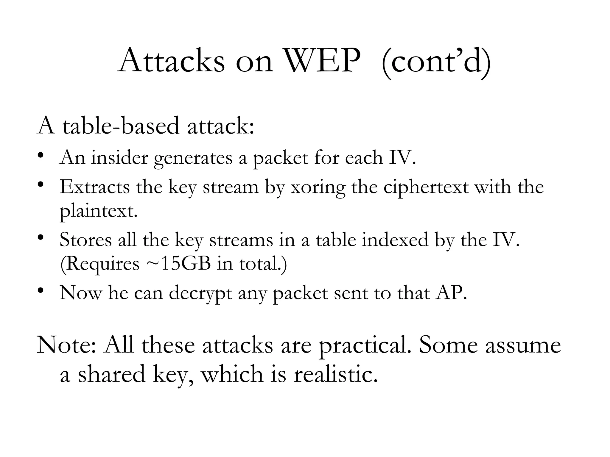 Attacks on WEP  (cont’d) A table-based attack: An insider generates a packet for each IV. Extracts the key stream by xoring the ciphertext with the plaintext. Stores all the key streams in a table indexed by the IV. (Requires ~15GB in total.) Now he can decrypt any packet sent to that AP.  Note: All these attacks are practical. Some assume a shared key, which is realistic. 