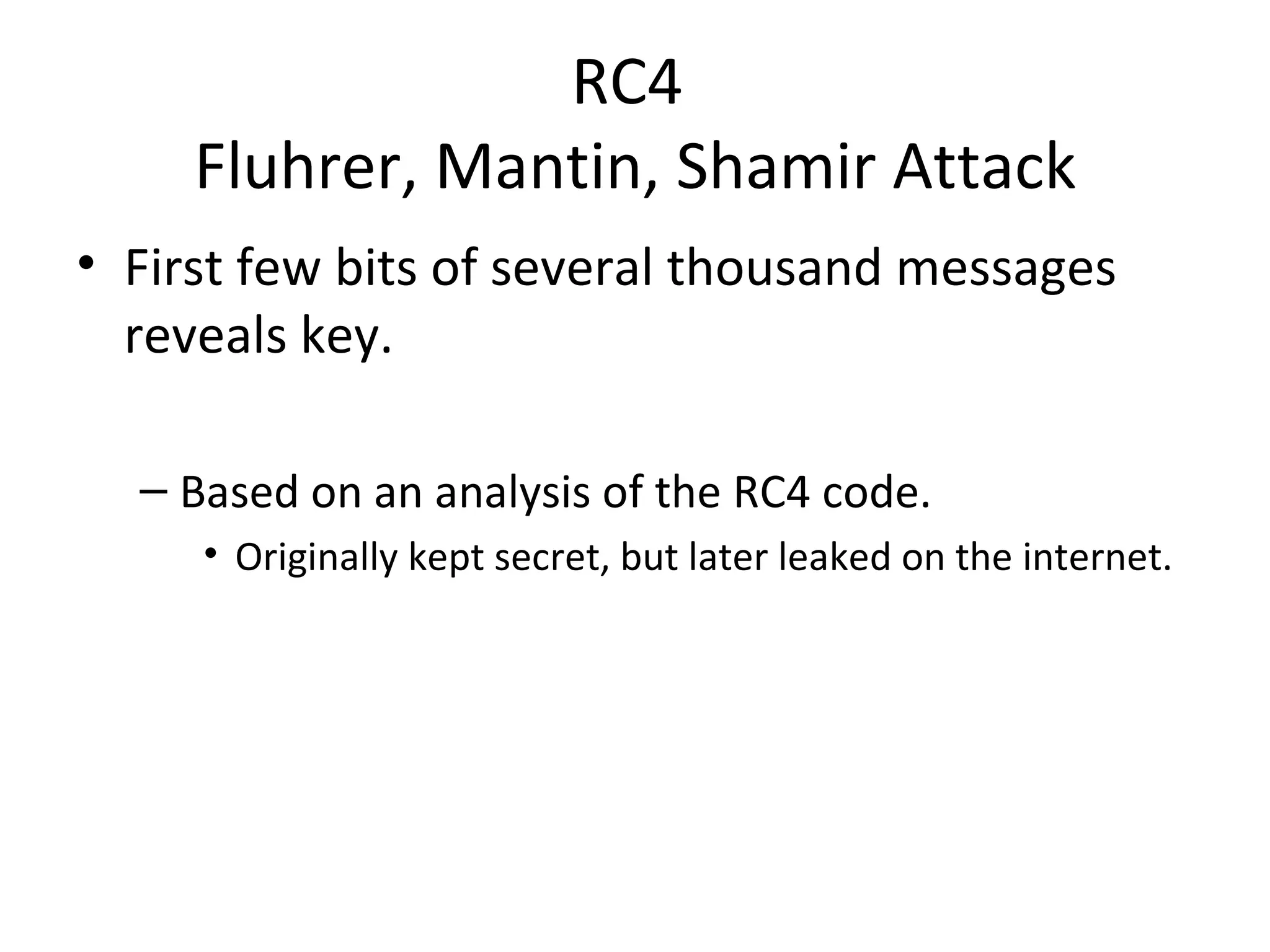 RC4  Fluhrer, Mantin, Shamir Attack First few bits of several thousand messages reveals key. Based on an analysis of the RC4 code. Originally kept secret, but later leaked on the internet. 