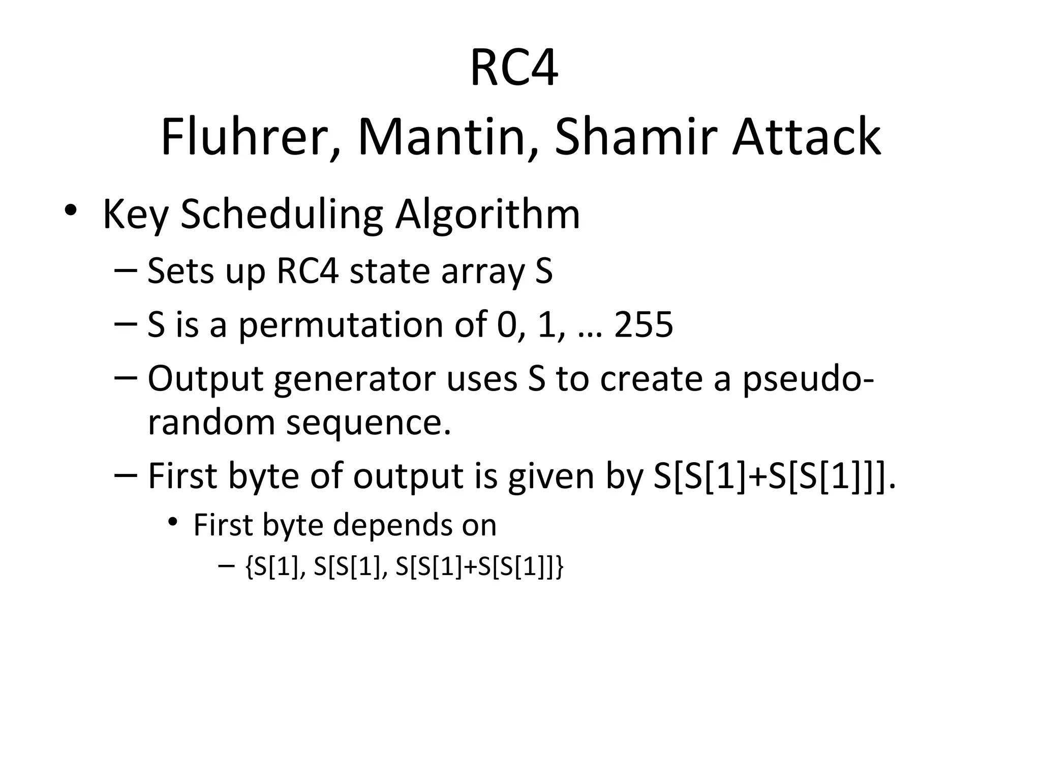 RC4  Fluhrer, Mantin, Shamir Attack Key Scheduling Algorithm Sets up RC4 state array S S is a permutation of 0, 1, … 255 Output generator uses S to create a pseudo-random sequence. First byte of output is given by S[S[1]+S[S[1]]]. First byte depends on  {S[1], S[S[1], S[S[1]+S[S[1]]} 