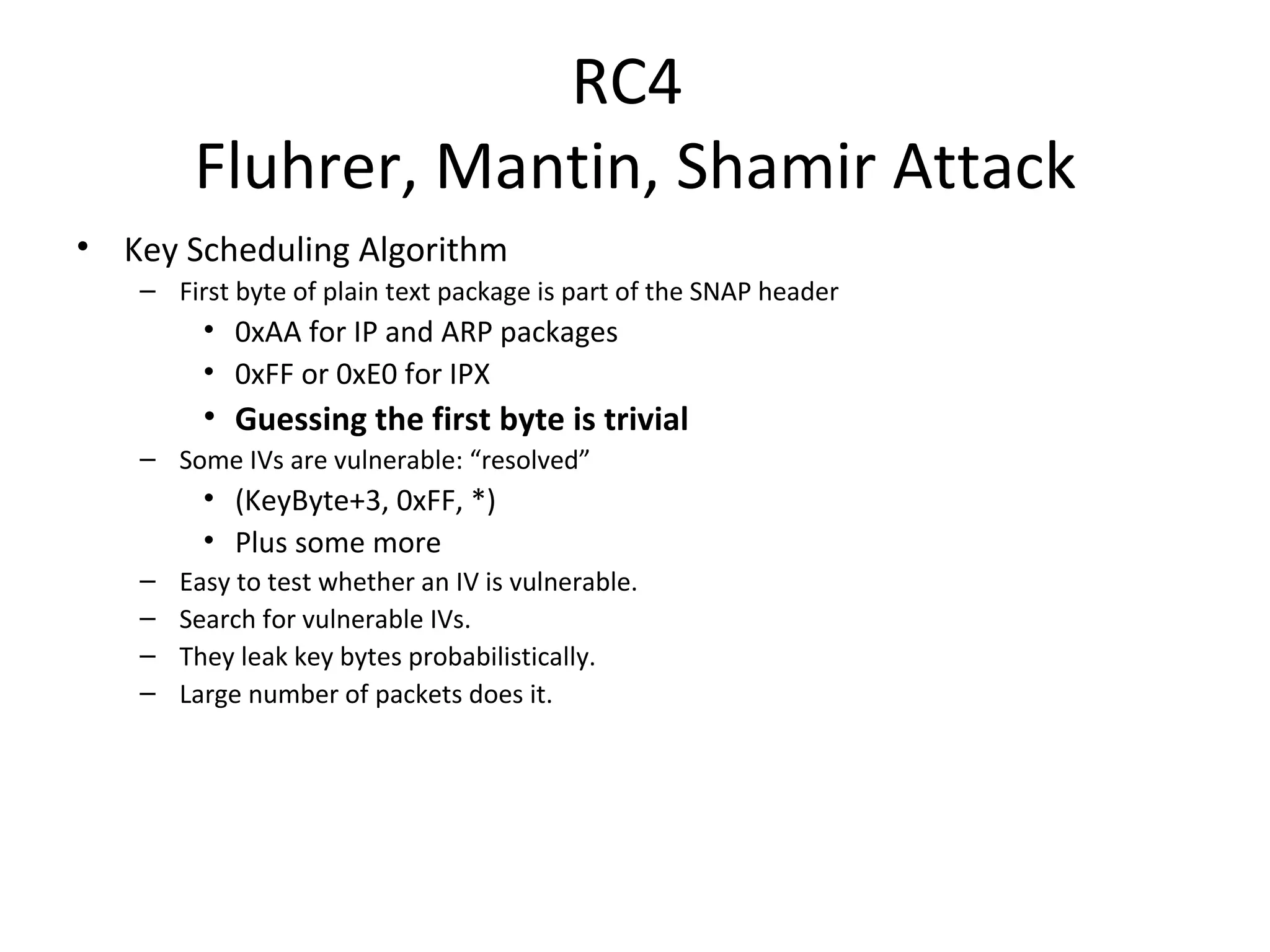 RC4  Fluhrer, Mantin, Shamir Attack Key Scheduling Algorithm First byte of plain text package is part of the SNAP header 0xAA for IP and ARP packages 0xFF or 0xE0 for IPX Guessing the first byte is trivial Some IVs are vulnerable: “resolved” (KeyByte+3, 0xFF, *) Plus some more Easy to test whether an IV is vulnerable. Search for vulnerable IVs. They leak key bytes probabilistically. Large number of packets does it. 