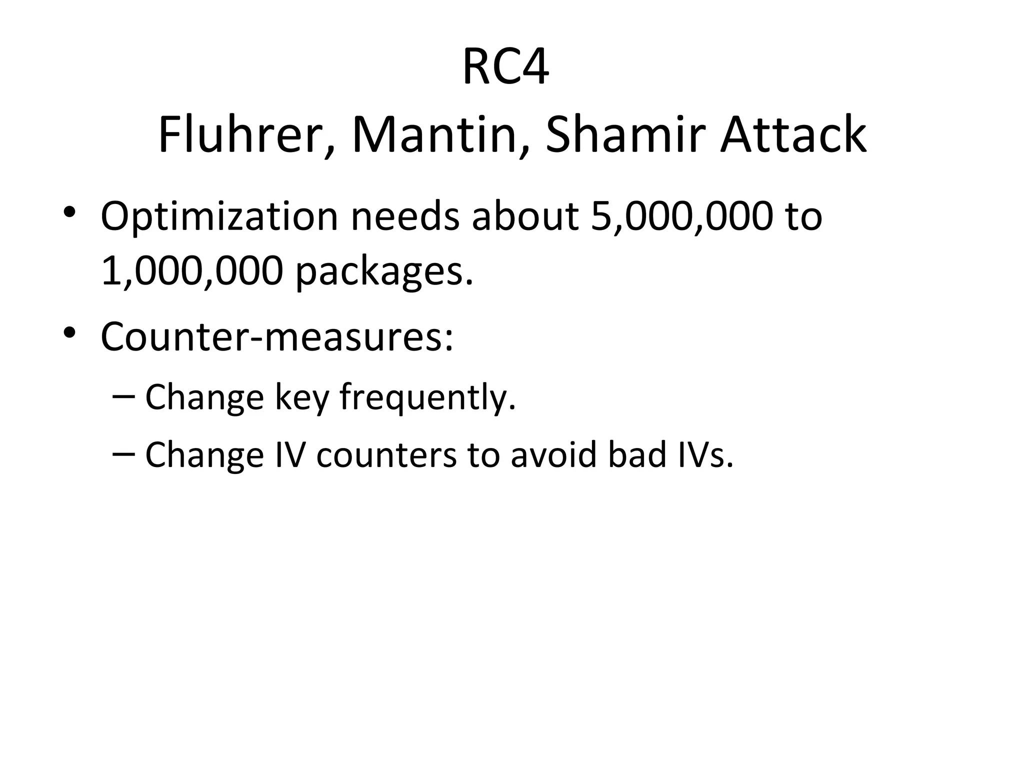RC4  Fluhrer, Mantin, Shamir Attack Optimization needs about 5,000,000 to 1,000,000 packages. Counter-measures: Change key frequently. Change IV counters to avoid bad IVs. 