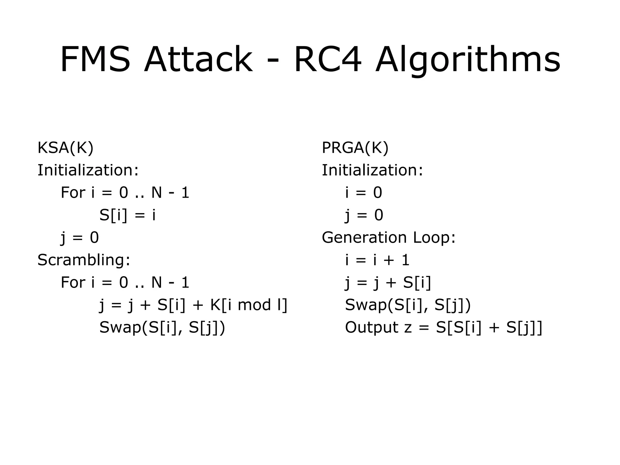 FMS Attack - RC4 Algorithms KSA(K) Initialization: For i = 0 .. N - 1 S[i] = i j = 0 Scrambling: For i = 0 .. N - 1 j = j + S[i] + K[i mod l] Swap(S[i], S[j]) PRGA(K) Initialization: i = 0 j = 0 Generation Loop: i = i + 1 j = j + S[i] Swap(S[i], S[j]) Output z = S[S[i] + S[j]] 