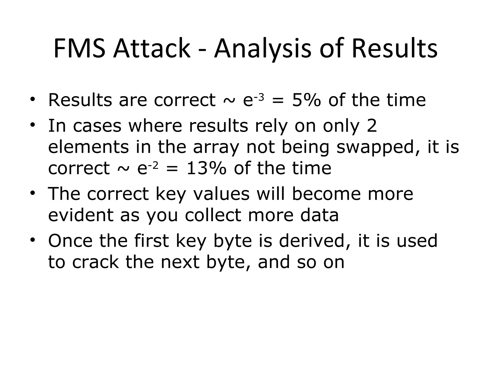 FMS Attack - Analysis of Results Results are correct ~ e -3  = 5% of the time In cases where results rely on only 2 elements in the array not being swapped, it is correct ~ e -2  = 13% of the time The correct key values will become more evident as you collect more data Once the first key byte is derived, it is used to crack the next byte, and so on 