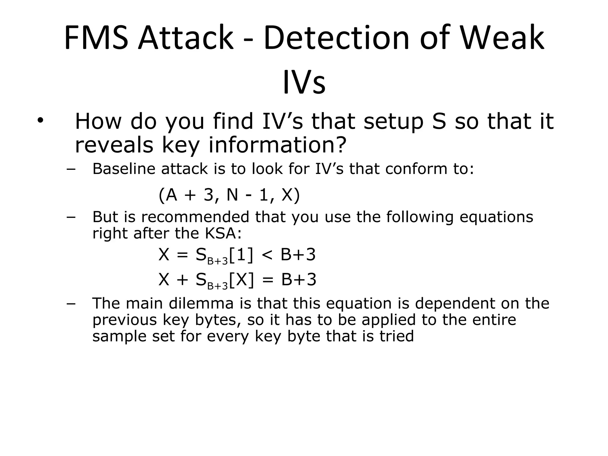 FMS Attack - Detection of Weak IVs How do you find IV’s that setup S so that it reveals key information? Baseline attack is to look for IV’s that conform to: (A + 3, N - 1, X) But is recommended that you use the following equations right after the KSA: X = S B+3 [1] < B+3 X + S B+3 [X] = B+3 The main dilemma is that this equation is dependent on the previous key bytes, so it has to be applied to the entire sample set for every key byte that is tried 