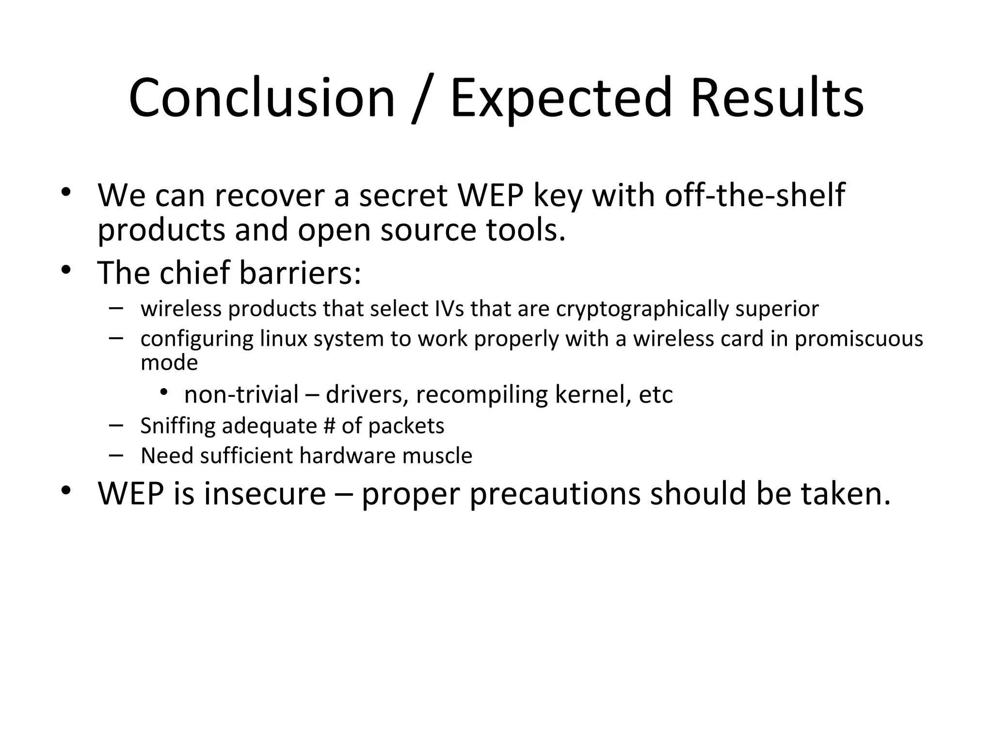Conclusion / Expected Results We can recover a secret WEP key with off-the-shelf products and open source tools. The chief barriers: wireless products that select IVs that are cryptographically superior configuring linux system to work properly with a wireless card in promiscuous mode non-trivial – drivers, recompiling kernel, etc Sniffing adequate # of packets Need sufficient hardware muscle WEP is insecure – proper precautions should be taken. 