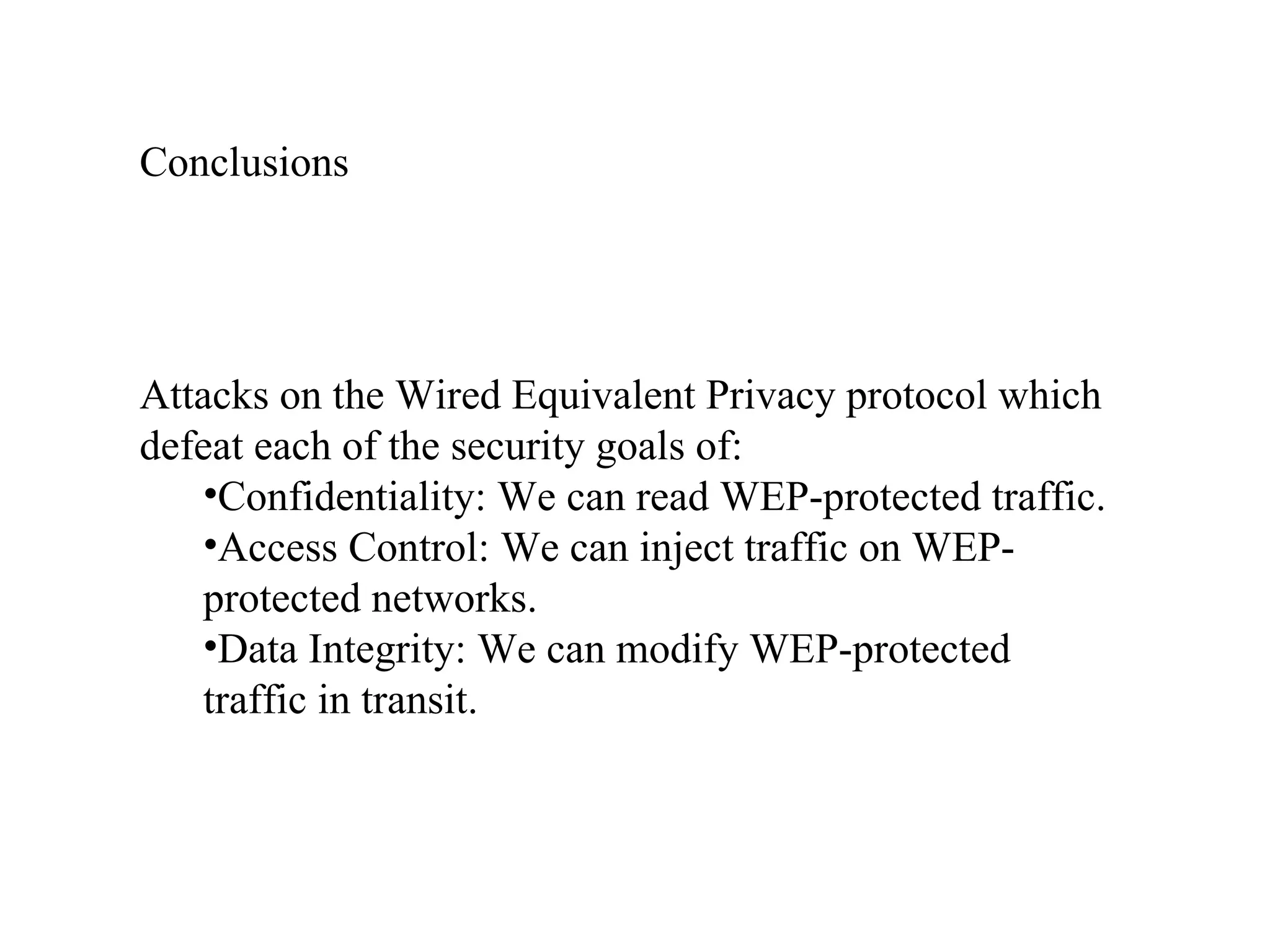 Attacks on the Wired Equivalent Privacy protocol which defeat each of the security goals of: Confidentiality: We can read WEP-protected traffic. Access Control: We can inject traffic on WEP-protected networks. Data Integrity: We can modify WEP-protected traffic in transit. Conclusions 