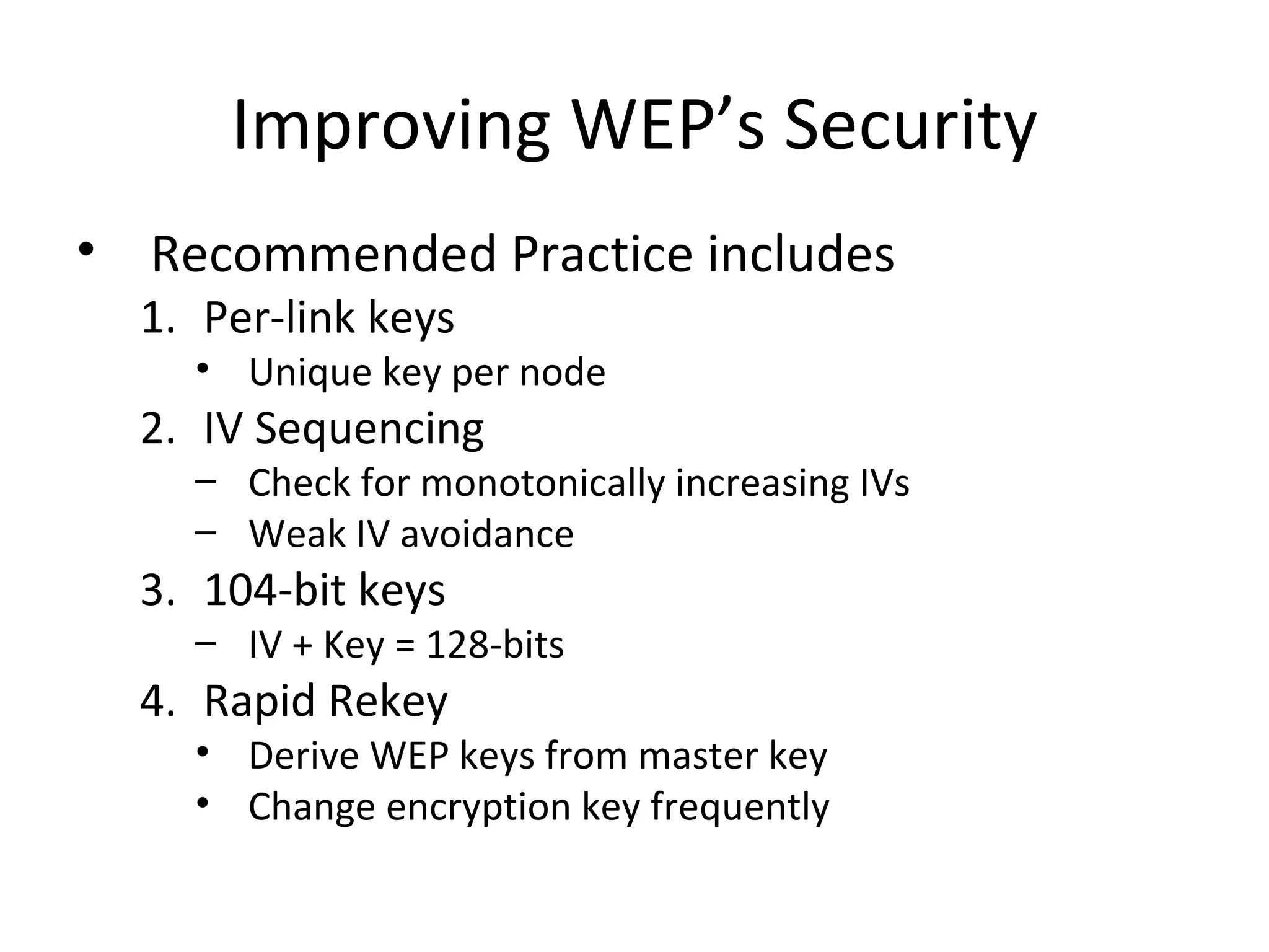 Improving WEP’s Security Recommended Practice includes Per-link keys  Unique key per node IV Sequencing  Check for monotonically increasing IVs  Weak IV avoidance 104-bit keys IV + Key = 128-bits Rapid Rekey Derive WEP keys from master key Change encryption key frequently 