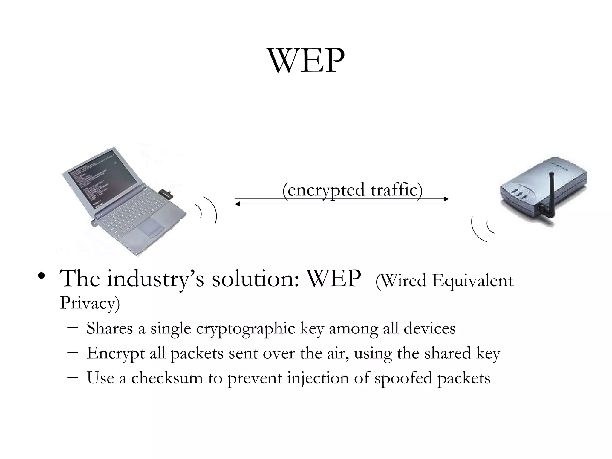 WEP The industry’s solution: WEP  (Wired Equivalent Privacy)  Shares a single cryptographic key among all devices Encrypt all packets sent over the air, using the shared key Use a checksum to prevent injection of spoofed packets (encrypted traffic) 