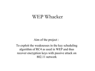 WEP Whacker Aim of the project :  To exploit the weaknesses in the key scheduling algorithm of RC4 as used in WEP and thus recover encryption keys with passive attack on 802.11 network 