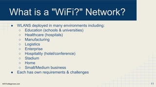 WiFiForBeginners.com
What is a "WiFi?" Network?
● WLANS deployed in many environments including:
○ Education (schools & universities)
○ Healthcare (hospitals)
○ Manufacturing
○ Logistics
○ Enterprise
○ Hospitality (hotel/conference)
○ Stadium
○ Home
○ Small/Medium business
● Each has own requirements & challenges
11
 