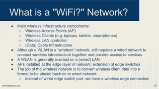 WiFiForBeginners.com
What is a "WiFi?" Network?
● Main wireless infrastructure components:
○ Wireless Access Points (AP)
○ Wireless Clients (e.g. laptops, tablets, smartphones)
○ Wireless LAN controller
○ (Data) Cable Infrastructure
● Although a WLAN is a “wireless” network, still requires a wired network to
connect wireless infrastructure together and provide access to services
● A WLAN is generally overlaid on a (wired) LAN
● APs installed at the edge layer of network: extension of edge switches
● The job of the wireless network is to convert wireless client data into a
format to be placed back on to wired network
○ instead of wired edge switch port, we have a wireless edge connection
12
 